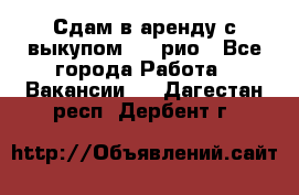 Сдам в аренду с выкупом kia рио - Все города Работа » Вакансии   . Дагестан респ.,Дербент г.